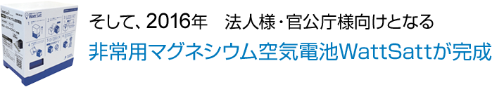 そして、2016年　法人様・官公庁様向けとなる 非常用マグネシウム空気電池WattSattが完成