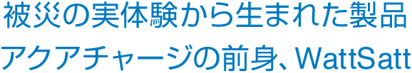 被災の実体験から生まれた製品アクアチャージの前身、WattSatt
