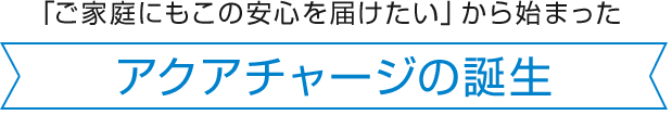 「ご家庭にもこの安心を届けたい」から始まった アクアチャージの誕生